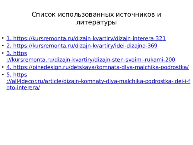 Список использованных источников и литературы 1. https ://kursremonta.ru/dizajn-kvartiry/dizajn-interera-321 2. https ://kursremonta.ru/dizajn-kvartiry/idei-dizajna-369 3. https ://kursremonta.ru/dizajn-kvartiry/dizajn-sten-svoimi-rukami-200 4. https ://pinedesign.ru/detskaya/komnata-dlya-malchika-podrostka/ 5. https ://all4decor.ru/article/dizajn-komnaty-dlya-malchika-podrostka-idei-i-foto-interera/ 