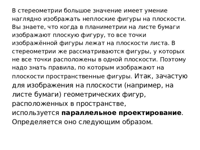 В стереометрии большое значение имеет умение наглядно изображать неплоские фигуры на плоскости. Вы знаете, что когда в планиметрии на листе бумаги изображают плоскую фигуру, то все точки изображённой фигуры лежат на плоскости листа. В стереометрии же рассматриваются фигуры, у которых не все точки расположены в одной плоскости. Поэтому надо знать правила, по которым изображают на плоскости пространственные фигуры. Итак, зачастую для изображения на плоскости (например, на листе бумаги) геометрических фигур, расположенных в пространстве, используется  параллельное проектирование . Определяется оно следующим образом. 