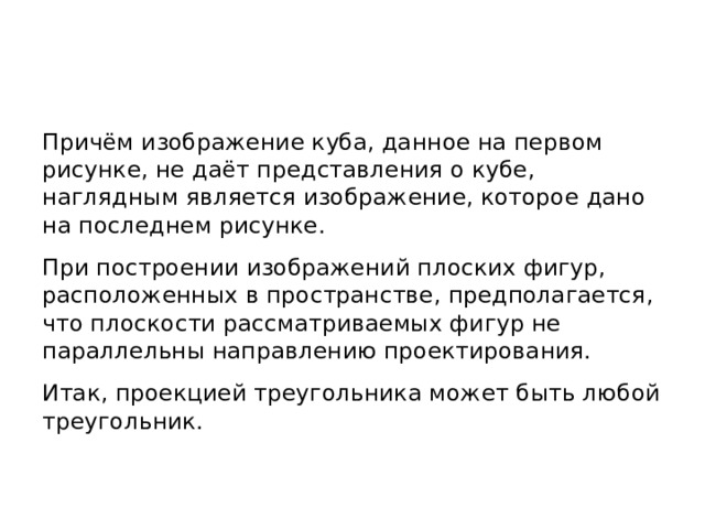 Причём изображение куба, данное на первом рисунке, не даёт представления о кубе, наглядным является изображение, которое дано на последнем рисунке. При построении изображений плоских фигур, расположенных в пространстве, предполагается, что плоскости рассматриваемых фигур не параллельны направлению проектирования. Итак, проекцией треугольника может быть любой треугольник. 