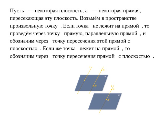 Пусть    — некоторая плоскость, а   — некоторая прямая, пересекающая эту плоскость. Возьмём в пространстве произвольную точку  . Если точка   не лежит на прямой  , то проведём через точку   прямую, параллельную прямой  , и обозначим через   точку пересечения этой прямой с плоскостью  . Если же точка   лежит на прямой  , то обозначим через   точку пересечения прямой   с плоскостью  . 