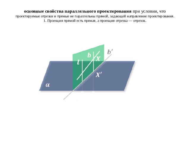 основные свойства параллельного проектирования  при условии, что проектируемые отрезки и прямые не параллельны прямой, задающей направление проектирования.  1. Проекция прямой есть прямая, а проекция отрезка — отрезок.   