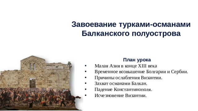 Завоевание турками-османами Балканского полуострова План урока  Малая Азия в конце XIII века Временное возвышение Болгарии и Сербии. Причины ослабления Византии. Захват османами Балкан. Падение Константинополя. Исчезновение Византии. 