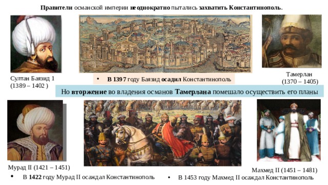 Правители османской империи неоднократно пытались захватить Константинополь . Тамерлан (1370 – 1405) Султан Баязид 1 (1389 – 1402 ) В 1397 году Баязид осадил Константинополь Но вторжение во владения османов Тамерлана помешало осуществить его планы Мурад II (1421 – 1451)  В 1422 году Мурад II осаждал Константинополь Махмед II (1451 – 1481) В 1453 году Махмед II о саждал Константинополь 