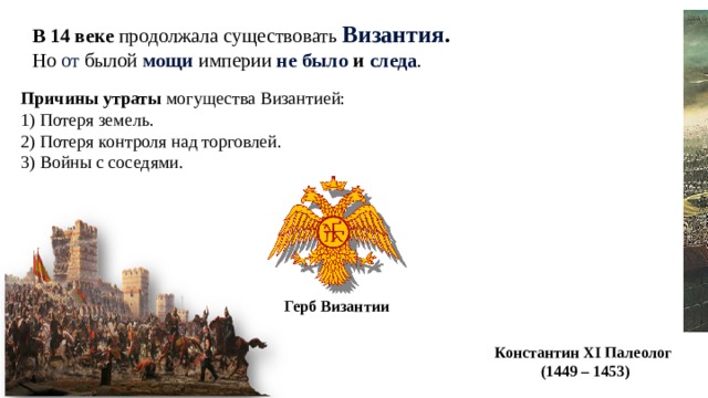 История 6 В 14 веке продолжала существовать Византия . Но от былой мощи империи не было и следа . Причины утраты могущества Византией: 1) Потеря земель. 2) Потеря контроля над торговлей. 3) Войны с соседями. Герб Византии Константин XI Палеолог  (1449 – 1453) 