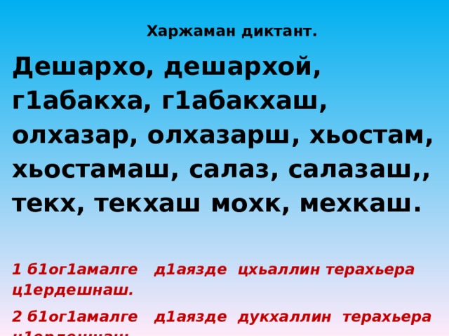 Харжаман диктант. Дешархо, дешархой, г1абакха, г1абакхаш, олхазар, олхазарш, хьостам, хьостамаш, салаз, салазаш,, текх, текхаш мохк, мехкаш.  1 б1ог1амалге д1аязде цхьаллин терахьера ц1ердешнаш. 2 б1ог1амалге д1аязде дукхаллин терахьера ц1ердешнаш. 