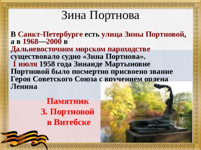 Зина Портнова   В Санкт-Петербурге есть улица Зины Портновой , а в 1968 — 2000 в Дальневосточном морском пароходстве существовало судно «Зина Портнова».  1 июля 1958 года Зинаиде Мартыновне Портновой было посмертно присвоено звание Героя Советского Союза с вручением ордена Ленина Памятник З. Портновой в Витебске 