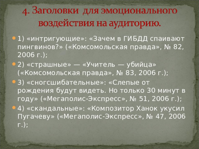 1) «интригующие»: «Зачем в ГИБДД спаивают пингвинов?» («Комсомольская правда», № 82, 2006 г.); 2) «страшные» — «Учитель — убийца» («Комсомольская правда», № 83, 2006 г.); 3) «сногсшибательные»: «Слепые от рождения будут видеть. Но только 30 минут в году» («Мегаполис-Экспресс», № 51, 2006 г.); 4) «скандальные»: «Композитор Ханок укусил Пугачеву» («Мегаполис-Экспресс», № 47, 2006 г.);  