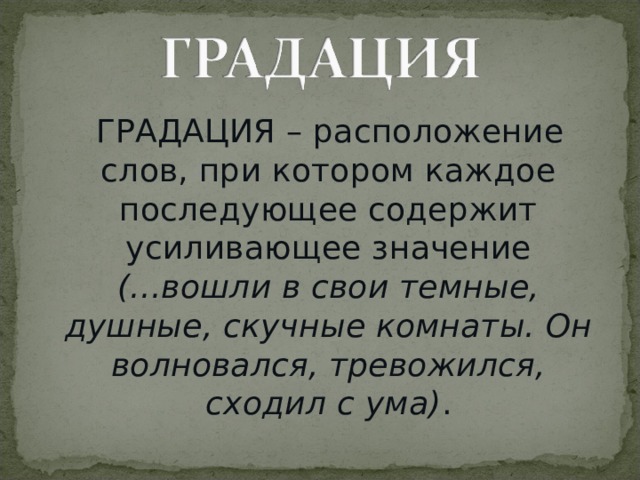  ГРАДАЦИЯ – расположение слов, при котором каждое последующее содержит усиливающее значение (...вошли в свои темные, душные, скучные комнаты. Он волновался, тревожился, сходил с ума) . 