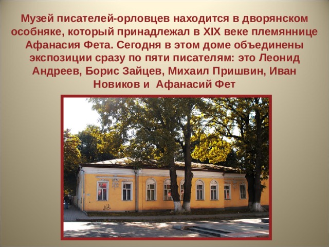 Музей писателей-орловцев находится в дворянском особняке, который принадлежал в XIX веке племяннице Афанасия Фета. Сегодня в этом доме объединены экспозиции сразу по пяти писателям: это Леонид Андреев, Борис Зайцев, Михаил Пришвин, Иван Новиков и Афанасий Фет 