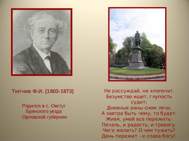 Тютчев Ф.И. (1803-1873) Не рассуждай, не хлопочи!. Безумство ищет, глупость судит; Дневные раны сном лечи, А завтра быть чему, то будет. Живя, умей все пережить: Печаль, и радость, и тревогу. Чего желать? О чем тужить? День пережит - и слава богу!  Родился в с. Овстуг  Брянского уезда  Орловской губернии 