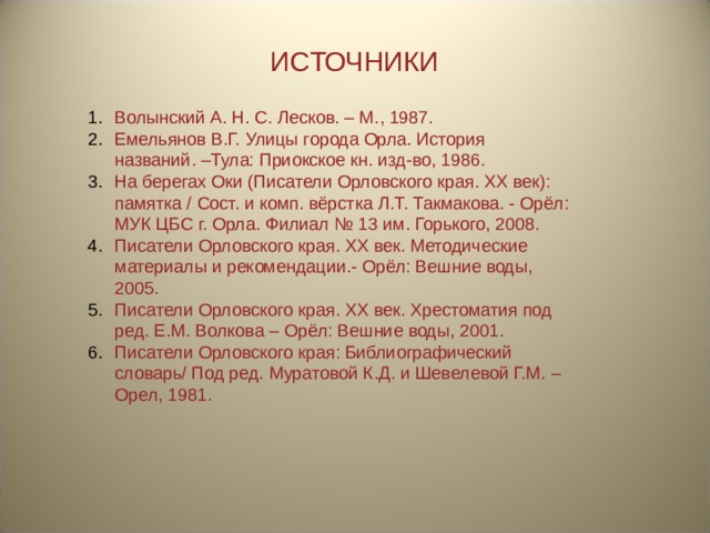 ИСТОЧНИКИ Волынский А. Н. С. Лесков. – М., 1987. Емельянов В.Г. Улицы города Орла. История названий. –Тула: Приокское кн. изд-во, 1986. На берегах Оки (Писатели Орловского края. ХХ век): памятка / Сост. и комп. вёрстка Л.Т. Такмакова. - Орёл: МУК ЦБС г. Орла. Филиал № 13 им. Горького, 2008. Писатели Орловского края. XX век. Методические материалы и рекомендации.- Орёл: Вешние воды, 2005. Писатели Орловского края. XX век. Хрестоматия под ред. Е.М. Волкова – Орёл: Вешние воды, 2001. Писатели Орловского края: Библиографический словарь/ Под ред. Муратовой К.Д. и Шевелевой Г.М. – Орел, 1981. 