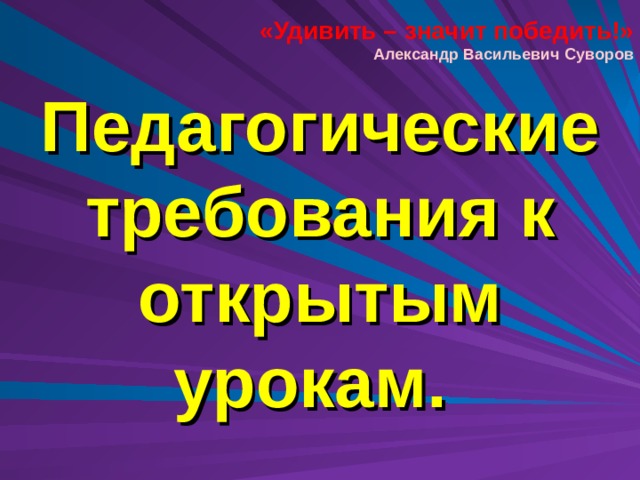 «Удивить – значит победить!» Александр Васильевич Суворов Педагогические требования к открытым урокам.  