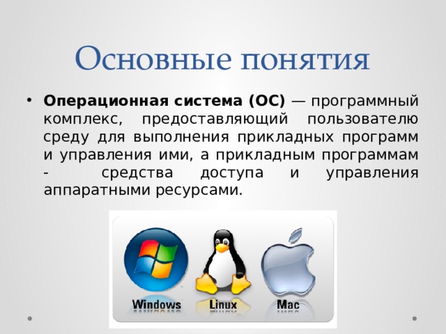 Основные понятия Операционная система (ОС) — программный комплекс, предоставляющий пользователю среду для выполнения прикладных программ и управления ими, а прикладным программам - средства доступа и управления аппаратными ресурсами. 