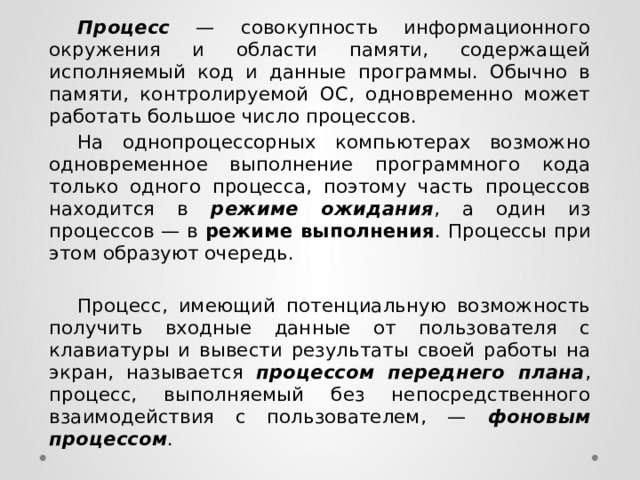  Процесс  — совокупность информационного окружения и области памяти, содержащей исполняемый код и данные программы. Обычно в памяти, контролируемой ОС, одновременно может работать большое число процессов.  На однопроцессорных компьютерах возможно одновременное выполнение программного кода только одного процесса, поэтому часть процессов находится в режиме ожидания , а один из процессов — в режиме выполнения . Процессы при этом образуют очередь.  Процесс, имеющий потенциальную возможность получить входные данные от пользователя с клавиатуры и вывести результаты своей работы на экран, называется процессом переднего плана , процесс, выполняемый без непосредственного взаимодействия с пользователем, — фоновым процессом . 