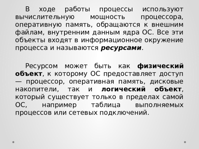  В ходе работы процессы используют вычислительную мощность процессора, оперативную память, обращаются к внешним файлам, внутренним данным ядра ОС. Все эти объекты входят в информационное окружение процесса и называются ресурсами .  Ресурсом может быть как физический объект , к которому ОС предоставляет доступ — процессор, оперативная память, дисковые накопители, так и логический объект , который существует только в пределах самой ОС, например таблица выполняемых процессов или сетевых подключений. 