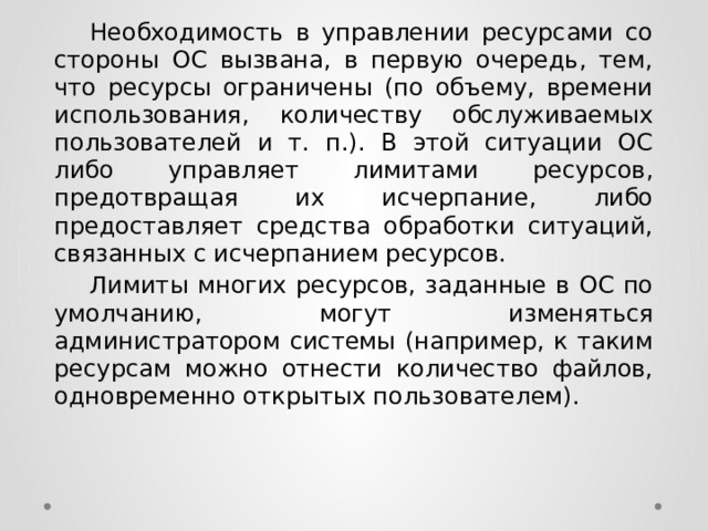  Необходимость в управлении ресурсами со стороны ОС вызвана, в первую очередь, тем, что ресурсы ограничены (по объему, времени использования, количеству обслуживаемых пользователей и т. п.). В этой ситуации ОС либо управляет лимитами ресурсов, предотвращая их исчерпание, либо предоставляет средства обработки ситуаций, связанных с исчерпанием ресурсов.  Лимиты многих ресурсов, заданные в ОС по умолчанию, могут изменяться администратором системы (например, к таким ресурсам можно отнести количество файлов, одновременно открытых пользователем). 