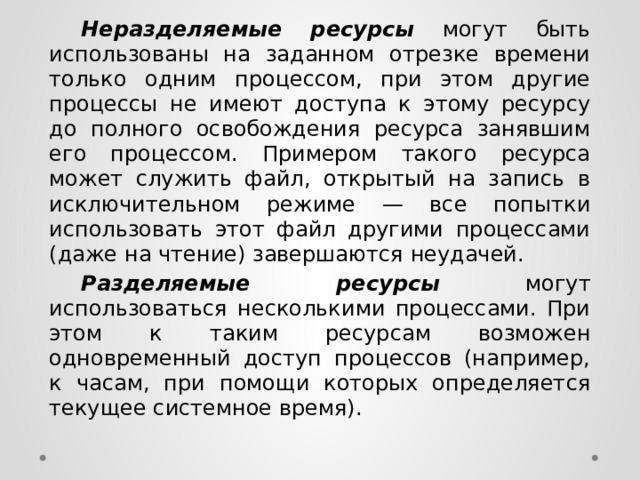  Неразделяемые ресурсы  могут быть использованы на заданном отрезке времени только одним процессом, при этом другие процессы не имеют доступа к этому ресурсу до полного освобождения ресурса занявшим его процессом. Примером такого ресурса может служить файл, открытый на запись в исключительном режиме — все попытки использовать этот файл другими процессами (даже на чтение) завершаются неудачей.  Разделяемые ресурсы  могут использоваться несколькими процессами. При этом к таким ресурсам возможен одновременный доступ процессов (например, к часам, при помощи которых определяется текущее системное время). 