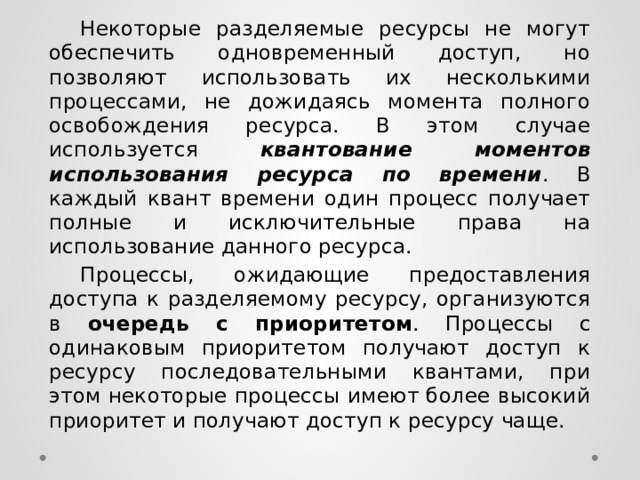  Некоторые разделяемые ресурсы не могут обеспечить одновременный доступ, но позволяют использовать их несколькими процессами, не дожидаясь момента полного освобождения ресурса. В этом случае используется квантование моментов использования ресурса по времени . В каждый квант времени один процесс получает полные и исключительные права на использование данного ресурса.  Процессы, ожидающие предоставления доступа к разделяемому ресурсу, организуются в очередь с приоритетом . Процессы с одинаковым приоритетом получают доступ к ресурсу последовательными квантами, при этом некоторые процессы имеют более высокий приоритет и получают доступ к ресурсу чаще. 