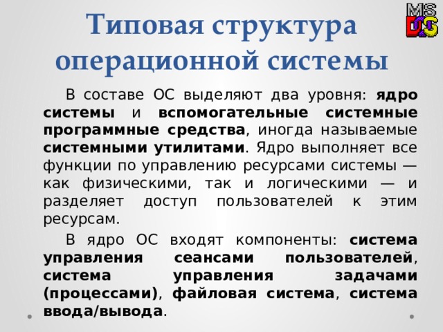 Типовая структура операционной системы  В составе ОС выделяют два уровня: ядро системы и вспомогательные системные программные средства , иногда называемые системными утилитами . Ядро выполняет все функции по управлению ресурсами системы — как физическими, так и логическими — и разделяет доступ пользователей к этим ресурсам.  В ядро ОС входят компоненты: система управления сеансами пользователей , система управления задачами (процессами) , файловая система , система ввода/вывода . 