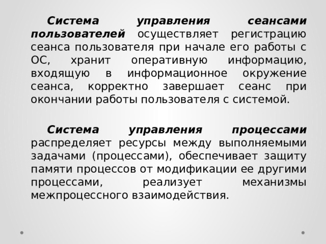  Система управления сеансами пользователей  осуществляет регистрацию сеанса пользователя при начале его работы с ОС, хранит оперативную информацию, входящую в информационное окружение сеанса, корректно завершает сеанс при окончании работы пользователя с системой.  Система управления процессами распределяет ресурсы между выполняемыми задачами (процессами), обеспечивает защиту памяти процессов от модификации ее другими процессами, реализует механизмы межпроцессного взаимодействия. 