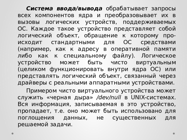  Система ввода/вывода  обрабатывает запросы всех компонентов ядра и преобразовывает их в вызовы логических устройств, поддерживаемых ОС. Каждое такое устройство представляет собой логический объект, обращение к которому про- исходит стандартными для ОС средствами (например, как к адресу в оперативной памяти либо как к специальному файлу). Логическое устройство может быть чисто виртуальным (целиком функционировать внутри ядра ОС) или представлять логический объект, связанный через драйверы с реальными аппаратными устройствами.  Примером чисто виртуального устройства может служить «черная дыра» /dev/null в UNIX-системах. Вся информация, записываемая в это устройство, пропадает, т.е. оно может быть использовано для поглощения данных, не существенных для решаемой задачи. 