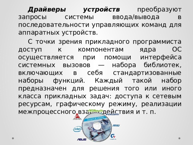  Драйверы устройств преобразуют запросы системы ввода/вывода в последовательности управляющих команд для аппаратных устройств.  С точки зрения прикладного программиста доступ к компонентам ядра ОС осуществляется при помощи интерфейса системных вызовов — набора библиотек, включающих в себя стандартизованные наборы функций. Каждый такой набор предназначен для решения того или иного класса прикладных задач: доступа к сетевым ресурсам, графическому режиму, реализации межпроцессного взаимодействия и т. п. 