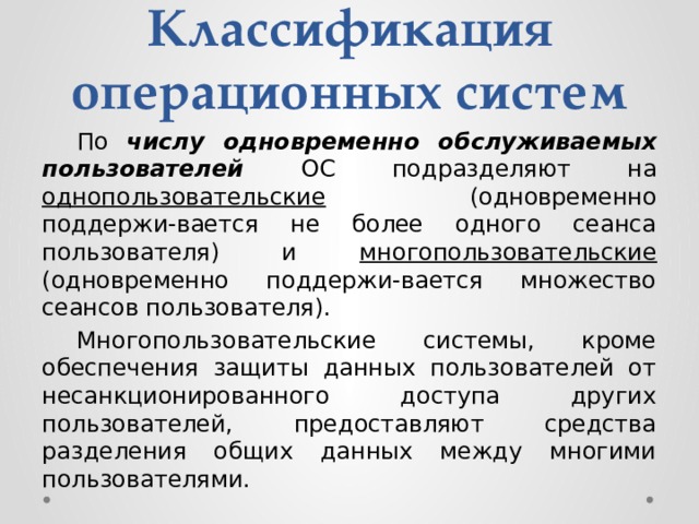 Классификация операционных систем  По  числу одновременно обслуживаемых пользователей ОС подразделяют на однопользовательские (одновременно поддержи-вается не более одного сеанса пользователя) и многопользовательские (одновременно поддержи-вается множество сеансов пользователя).  Многопользовательские системы, кроме обеспечения защиты данных пользователей от несанкционированного доступа других пользователей, предоставляют средства разделения общих данных между многими пользователями. 