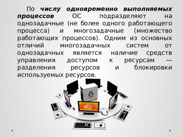  По  числу одновременно выполняемых процессов  ОС подразделяют на однозадачные (не более одного работающего процесса) и многозадачные (множество работающих процессов). Одним из основных отличий многозадачных систем от однозадачных является наличие средств управления доступом к ресурсам — разделения ресурсов и блокировки используемых ресурсов. 