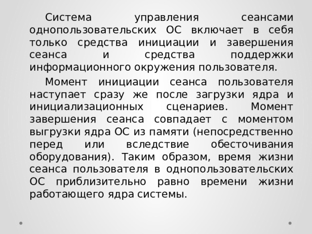  Система управления сеансами однопользовательских ОС включает в себя только средства инициации и завершения сеанса и средства поддержки информационного окружения пользователя.  Момент инициации сеанса пользователя наступает сразу же после загрузки ядра и инициализационных сценариев. Момент завершения сеанса совпадает с моментом выгрузки ядра ОС из памяти (непосредственно перед или вследствие обесточивания оборудования). Таким образом, время жизни сеанса пользователя в однопользовательских ОС приблизительно равно времени жизни работающего ядра системы. 