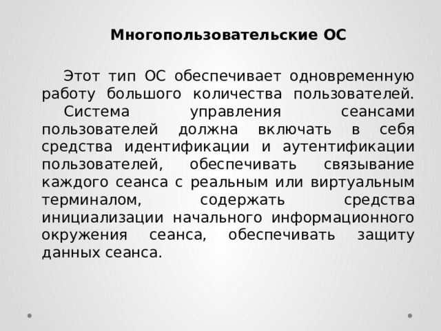 Многопользовательские ОС   Этот тип ОС обеспечивает одновременную работу большого количества пользователей.  Система управления сеансами пользователей должна включать в себя средства идентификации и аутентификации пользователей, обеспечивать связывание каждого сеанса с реальным или виртуальным терминалом, содержать средства инициализации начального информационного окружения сеанса, обеспечивать защиту данных сеанса. 