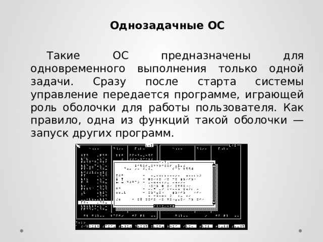 Однозадачные ОС   Такие ОС предназначены для одновременного выполнения только одной задачи. Сразу после старта системы управление передается программе, играющей роль оболочки для работы пользователя. Как правило, одна из функций такой оболочки — запуск других программ. 