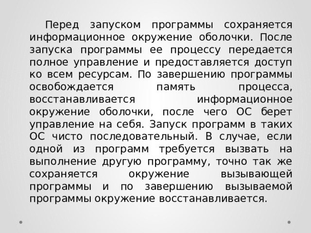  Перед запуском программы сохраняется информационное окружение оболочки. После запуска программы ее процессу передается полное управление и предоставляется доступ ко всем ресурсам. По завершению программы освобождается память процесса, восстанавливается информационное окружение оболочки, после чего ОС берет управление на себя. Запуск программ в таких ОС чисто последовательный. В случае, если одной из программ требуется вызвать на выполнение другую программу, точно так же сохраняется окружение вызывающей программы и по завершению вызываемой программы окружение восстанавливается. 