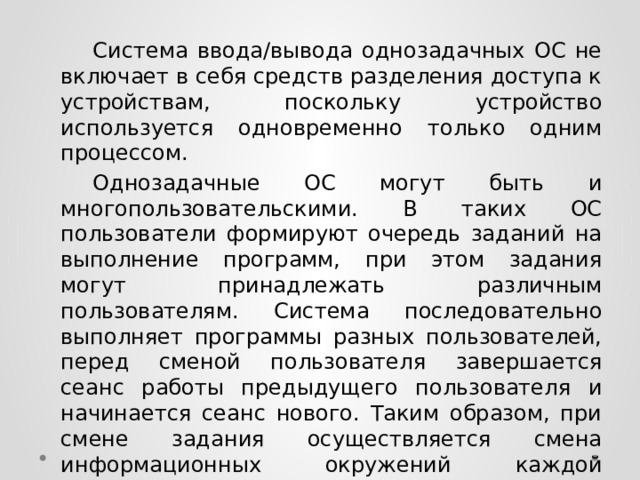  Система ввода/вывода однозадачных ОС не включает в себя средств разделения доступа к устройствам, поскольку устройство используется одновременно только одним процессом.  Однозадачные ОС могут быть и многопользовательскими. В таких ОС пользователи формируют очередь заданий на выполнение программ, при этом задания могут принадлежать различным пользователям. Система последовательно выполняет программы разных пользователей, перед сменой пользователя завершается сеанс работы предыдущего пользователя и начинается сеанс нового. Таким образом, при смене задания осуществляется смена информационных окружений каждой программы. 