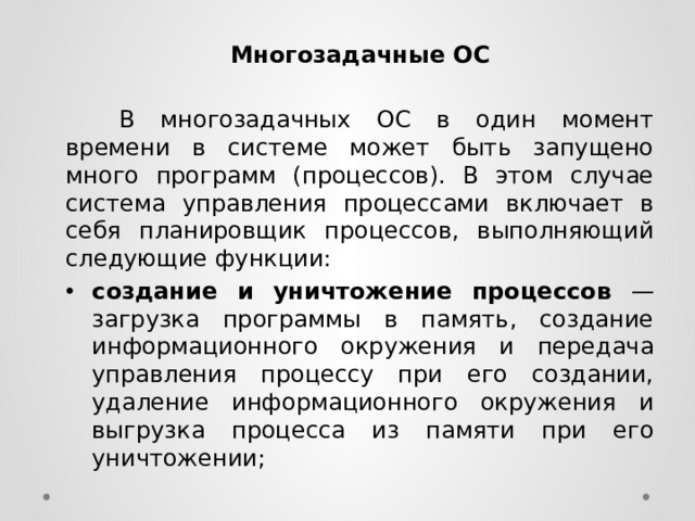 Многозадачные ОС    В многозадачных ОС в один момент времени в системе может быть запущено много программ (процессов). В этом случае система управления процессами включает в себя планировщик процессов, выполняющий следующие функции: создание и уничтожение процессов — загрузка программы в память, создание информационного окружения и передача управления процессу при его создании, удаление информационного окружения и выгрузка процесса из памяти при его уничтожении; 