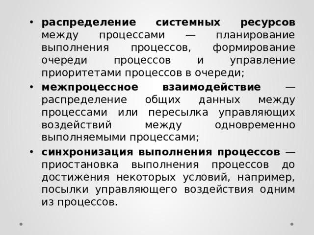 распределение системных ресурсов между процессами — планирование выполнения процессов, формирование очереди процессов и управление приоритетами процессов в очереди; межпроцессное взаимодействие — распределение общих данных между процессами или пересылка управляющих воздействий между одновременно выполняемыми процессами; синхронизация выполнения процессов — приостановка выполнения процессов до достижения некоторых условий, например, посылки управляющего воздействия одним из процессов. 