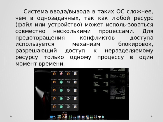  Система ввода/вывода в таких ОС сложнее, чем в однозадачных, так как любой ресурс (файл или устройство) может исполь-зоваться совместно несколькими процессами. Для предотвращения конфликтов доступа используется механизм блокировок, разрешающий доступ к неразделяемому ресурсу только одному процессу в один момент времени. 