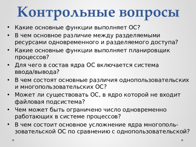 Контрольные вопросы Какие основные функции выполняет ОС? В чем основное различие между разделяемыми ресурсами одновременного и разделяемого доступа? Какие основные функции выполняет планировщик процессов? Для чего в состав ядра ОС включается система ввода/вывода? В чем состоят основные различия однопользовательских и многопользовательских ОС? Может ли существовать ОС, в ядро которой не входит файловая подсистема? Чем может быть ограничено число одновременно работающих в системе процессов? В чем состоит основное усложнение ядра многополь-зовательской ОС по сравнению с однопользовательской? 