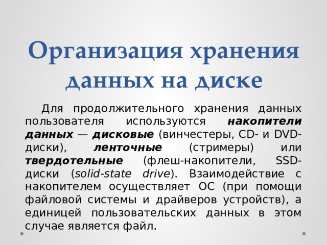 Организация хранения данных на диске  Для продолжительного хранения данных пользователя используются накопители данных  — дисковые (винчестеры, CD- и DVD-диски), ленточные (стримеры) или твердотельные (флеш-накопители, SSD-диски  ( solid-state drive ). Взаимодействие с накопителем осуществляет ОС (при помощи файловой системы и драйверов устройств), а единицей пользовательских данных в этом случае является файл. 