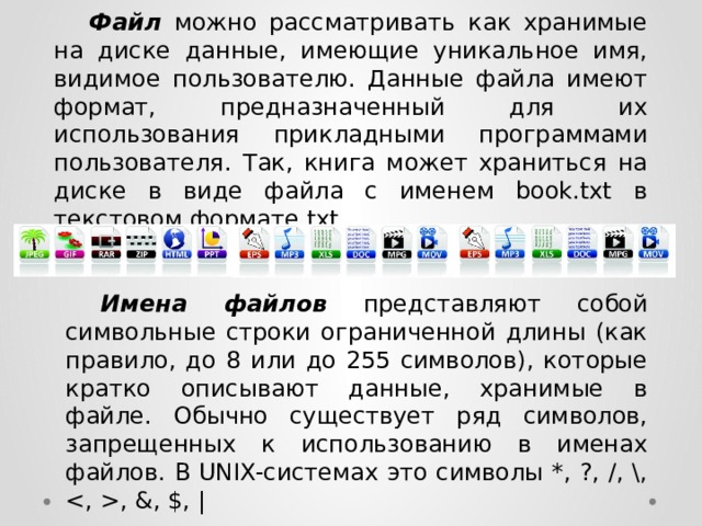  Файл  можно рассматривать как хранимые на диске данные, имеющие уникальное имя, видимое пользователю. Данные файла имеют формат, предназначенный для их использования прикладными программами пользователя. Так, книга может храниться на диске в виде файла с именем book.txt в текстовом формате txt.  Имена файлов  представляют собой символьные строки ограниченной длины (как правило, до 8 или до 255 символов), которые кратко описывают данные, хранимые в файле. Обычно существует ряд символов, запрещенных к использованию в именах файлов. В UNIX-системах это символы *, ?, /, , , &, $, | 