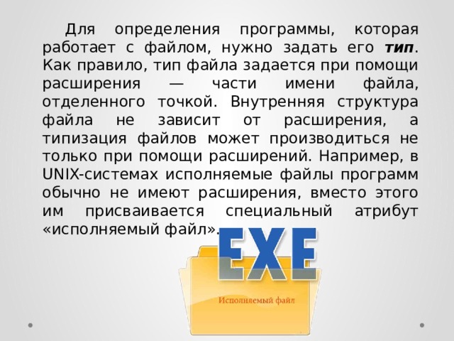  Для определения программы, которая работает с файлом, нужно задать его тип . Как правило, тип файла задается при помощи расширения — части имени файла, отделенного точкой. Внутренняя структура файла не зависит от расширения, а типизация файлов может производиться не только при помощи расширений. Например, в UNIX-системах исполняемые файлы программ обычно не имеют расширения, вместо этого им присваивается специальный атрибут «исполняемый файл». 