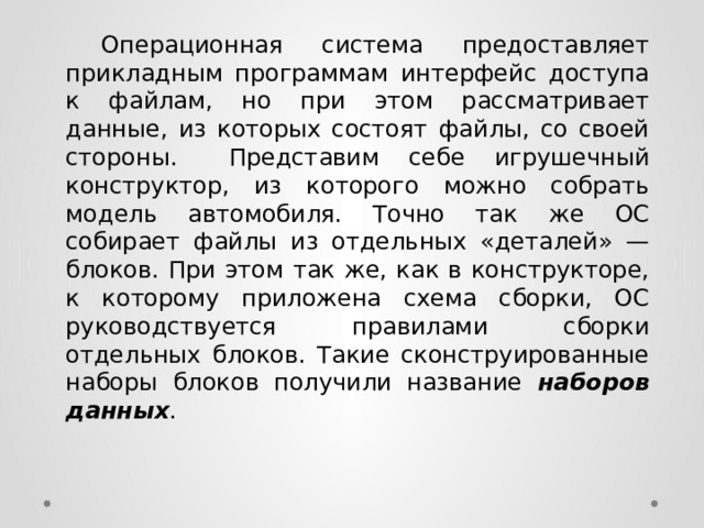  Операционная система предоставляет прикладным программам интерфейс доступа к файлам, но при этом рассматривает данные, из которых состоят файлы, со своей стороны.  Представим себе игрушечный конструктор, из которого можно собрать модель автомобиля. Точно так же ОС собирает файлы из отдельных «деталей» — блоков. При этом так же, как в конструкторе, к которому приложена схема сборки, ОС руководствуется правилами сборки отдельных блоков. Такие сконструированные наборы блоков получили название наборов данных . 