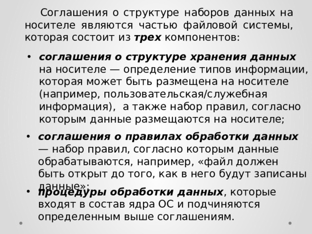  Соглашения о структуре наборов данных на носителе являются частью файловой системы, которая состоит из трех компонентов: соглашения о структуре хранения данных на носителе — определение типов информации, которая может быть размещена на носителе (например, пользовательская/служебная информация), а также набор правил, согласно которым данные размещаются на носителе; соглашения о правилах обработки данных — набор правил, согласно которым данные обрабатываются, например, «файл должен быть открыт до того, как в него будут записаны данные»; процедуры обработки данных , которые входят в состав ядра ОС и подчиняются определенным выше соглашениям. 