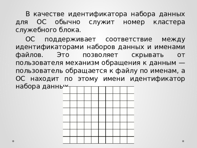  В качестве идентификатора набора данных для ОС обычно служит номер кластера служебного блока.  ОС поддерживает соответствие между идентификаторами наборов данных и именами файлов. Это позволяет скрывать от пользователя механизм обращения к данным — пользователь обращается к файлу по именам, а ОС находит по этому имени идентификатор набора данных. 