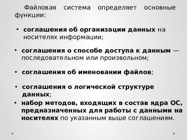  Файловая система определяет основные функции: соглашения об организации данных на носителях информации; соглашения о способе доступа к данным — последовательном или произвольном; соглашения об именовании файлов ; соглашения о логической структуре данных ; набор методов, входящих в состав ядра ОС, предназначенных для работы с данными на носителях по указанным выше соглашениям. 