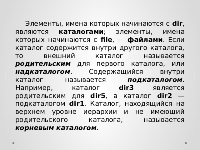  Элементы, имена которых начинаются с dir , являются каталогами ; элементы, имена которых начинаются с file , — файлами . Если каталог содержится внутри другого каталога, то внешний каталог называется родительским  для первого каталога, или надкаталогом . Содержащийся внутри каталог называется подкаталогом . Например, каталог dir3 является родительским для dir5 , а каталог dir2 — подкаталогом dir1 . Каталог, находящийся на верхнем уровне иерархии и не имеющий родительского каталога, называется корневым  каталогом . 