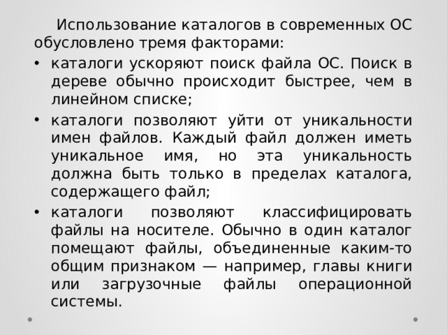  Использование каталогов в современных ОС обусловлено тремя факторами: каталоги ускоряют поиск файла ОС. Поиск в дереве обычно происходит быстрее, чем в линейном списке; каталоги позволяют уйти от уникальности имен файлов. Каждый файл должен иметь уникальное имя, но эта уникальность должна быть только в пределах каталога, содержащего файл; каталоги позволяют классифицировать файлы на носителе. Обычно в один каталог помещают файлы, объединенные каким-то общим признаком — например, главы книги или загрузочные файлы операционной системы. 