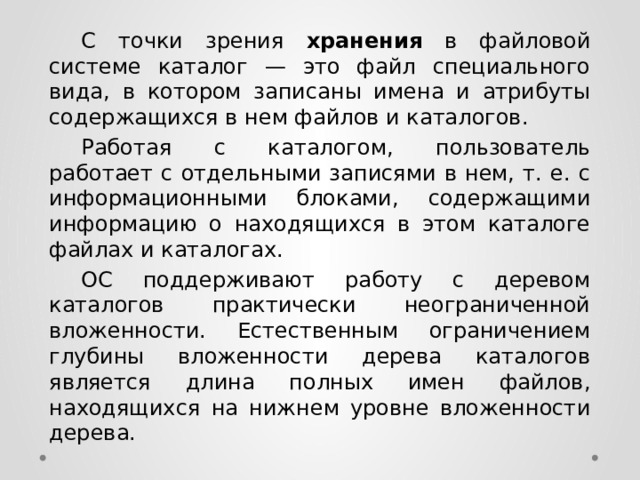  С точки зрения хранения в файловой системе каталог — это файл специального вида, в котором записаны имена и атрибуты содержащихся в нем файлов и каталогов.  Работая с каталогом, пользователь работает с отдельными записями в нем, т. е. с информационными блоками, содержащими информацию о находящихся в этом каталоге файлах и каталогах.  ОС поддерживают работу с деревом каталогов практически неограниченной вложенности. Естественным ограничением глубины вложенности дерева каталогов является длина полных имен файлов, находящихся на нижнем уровне вложенности дерева. 