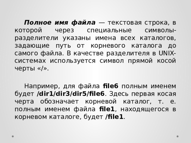  Полное имя файла — текстовая строка, в которой через специальные символы-разделители указаны имена всех каталогов, задающие путь от корневого каталога до самого файла. В качестве разделителя в UNIX-системах используется символ прямой косой черты «/».   Например, для файла file6 полным именем будет /dir1/dir3/dir5/file6 . Здесь первая косая черта обозначает корневой каталог, т. е. полным именем файла file1 , находящегося в корневом каталоге, будет /file1 . 