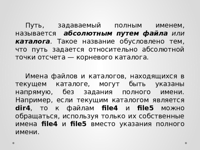  Путь, задаваемый полным именем, называется абсолютным  путем файла или каталога . Такое название обусловлено тем, что путь задается относительно абсолютной точки отсчета — корневого каталога.  Имена файлов и каталогов, находящихся в текущем каталоге, могут быть указаны напрямую, без задания полного имени. Например, если текущим каталогом является dir4 , то к файлам file4 и file5 можно обращаться, используя только их собственные имена file4 и file5 вместо указания полного имени. 