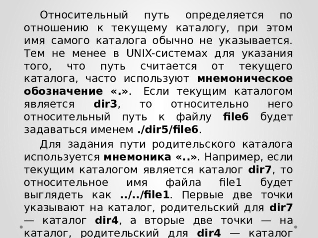  Относительный путь определяется по отношению к текущему каталогу, при этом имя самого каталога обычно не указывается. Тем не менее в UNIX-системах для указания того, что путь считается от текущего каталога, часто используют мнемоническое обозначение «.» .  Если текущим каталогом является dir3 , то относительно него относительный путь к файлу file6 будет задаваться именем ./dir5/file6 .  Для задания пути родительского каталога используется мнемоника «..» . Например, если текущим каталогом является каталог dir7 , то относительное имя файла file1 будет выглядеть как ../../file1 . Первые две точки указывают на каталог, родительский для dir7 — каталог dir4 , а вторые две точки — на каталог, родительский для dir4 — каталог dir1 . 